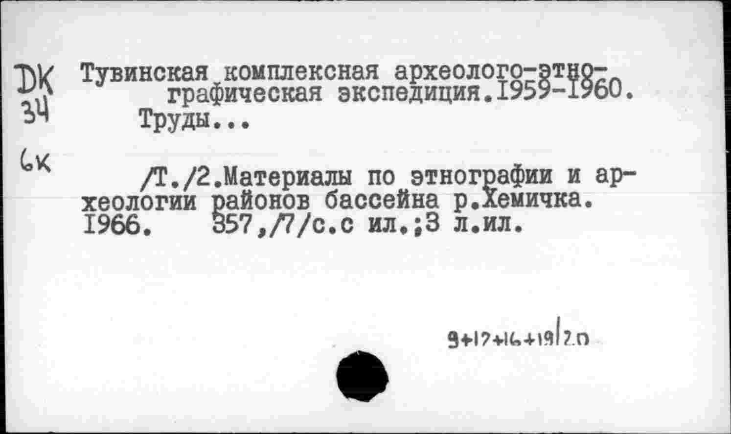 ﻿T\V Тувинская комплексная археолого-этно-графическая экспедиция.1959-1960
ЬЧ Труды...
Лі/
/Т./2.Материалы по этнографии и ар хеологии районов бассейна р.Хемичка. 1966.	В57,/7/с.с ил»;3 л.ил.
g+P+iu+isb.n